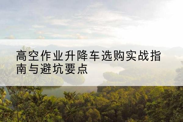 黄浦区升降车怎么选-高空作业升降车选购实战指南与避坑要点