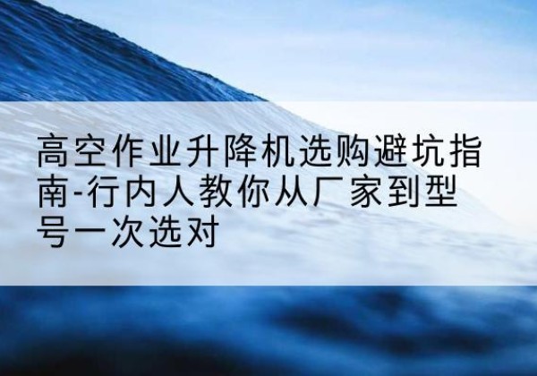 黄浦区升降平台厂家-高空作业升降机选购避坑指南-行内人教你从厂家到型号一次选对