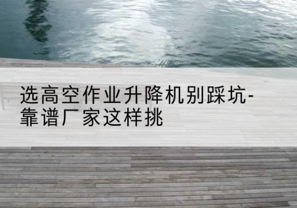 黄浦区剪叉式升降机厂家-选高空作业升降机别踩坑-靠谱厂家这样挑