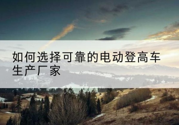黄浦区电动登高车厂家-如何选择可靠的电动登高车生产厂家