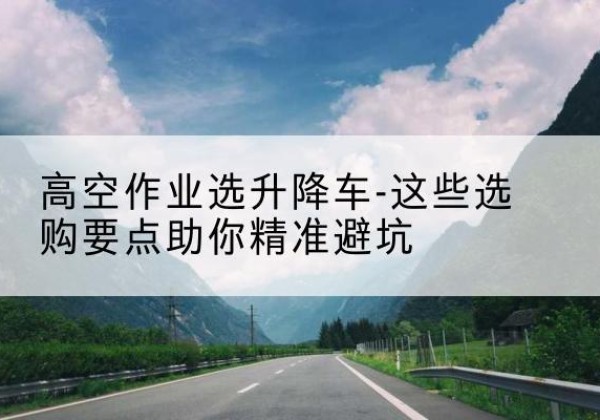 黄浦区升降车厂家-高空作业选升降车-这些选购要点助你*避坑