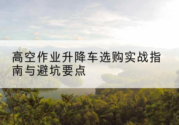 黄浦区升降车怎么选-高空作业升降车选购实战指南与避坑要点