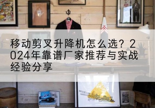 黄浦区升降平台厂家推荐-移动剪叉升降机怎么选？2024年靠谱厂家推荐与实战经验分享